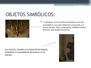 OBJETOS SIMBÓLICOS:
• La lámpara, en la cual sólo encontramos una vela
encendida es una clara referencia a Jesucristo y, al
mismo tiempo, viene a representar también la llama
del amor, que puede consumirse.
Los rosarios, situados a la izquierda del espejo,
simbolizan la necesidad de perseverar en la
oración.
 