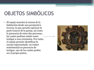 OBJETOS SIMBÓLICOS
• El espejo muestra la escena de la
habitación desde una perspectiva
inversa, lo que permite apreciar la
parte trasera de la pareja, así como
la presencia de otras dos personas,
las cuales podrían asistir como
testigos a una ceremonia. Por tanto,
el espejo permite identificar la
escena representada: un enlace
matrimonial en presencia de
testigos, uno de los cuales podría
ser el propio pintor.
 