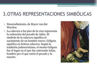 3.OTRAS REPRESENTACIONES SIMBÓLICAS
• Descendimiento, de Royer van der
Weyden.
• La calavera a los pies de la cruz representa
la redención del pecado de Adán. El
símbolo de la calavera significa el
nacimiento de un hombre nuevo. Gólgota
significa en hebreo calavera. Según la
tradición judeocristiana, el monte Gólgota
fue el lugar en el que fue enterrado Adán,
hombre por el que entró el pecado y la
muerte.
 