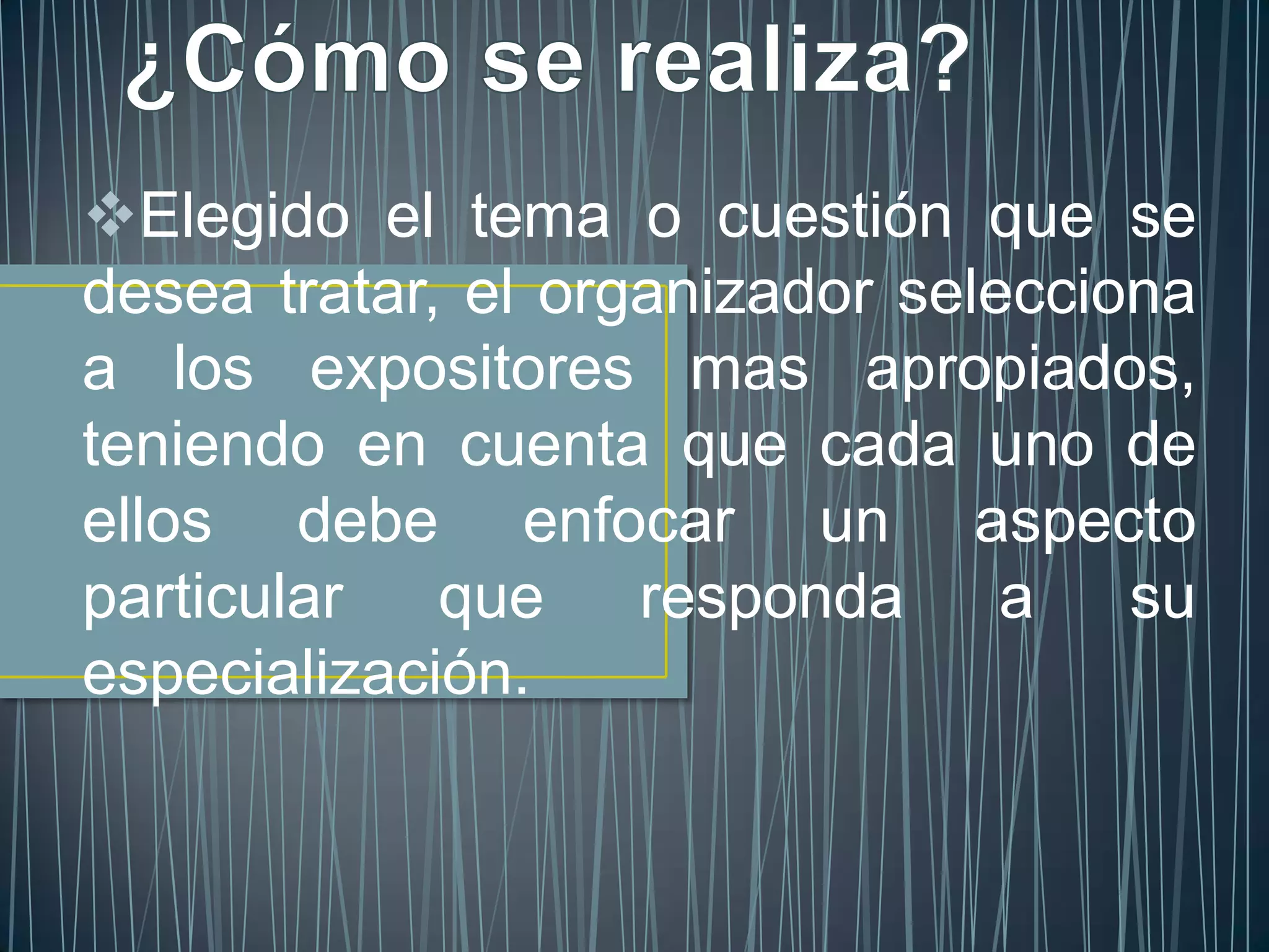 Elegido el tema o cuestión que se
desea tratar, el organizador selecciona
a los expositores mas apropiados,
teniendo en cuenta que cada uno de
ellos debe enfocar un aspecto
particular   que    responda a       su
especialización.
 