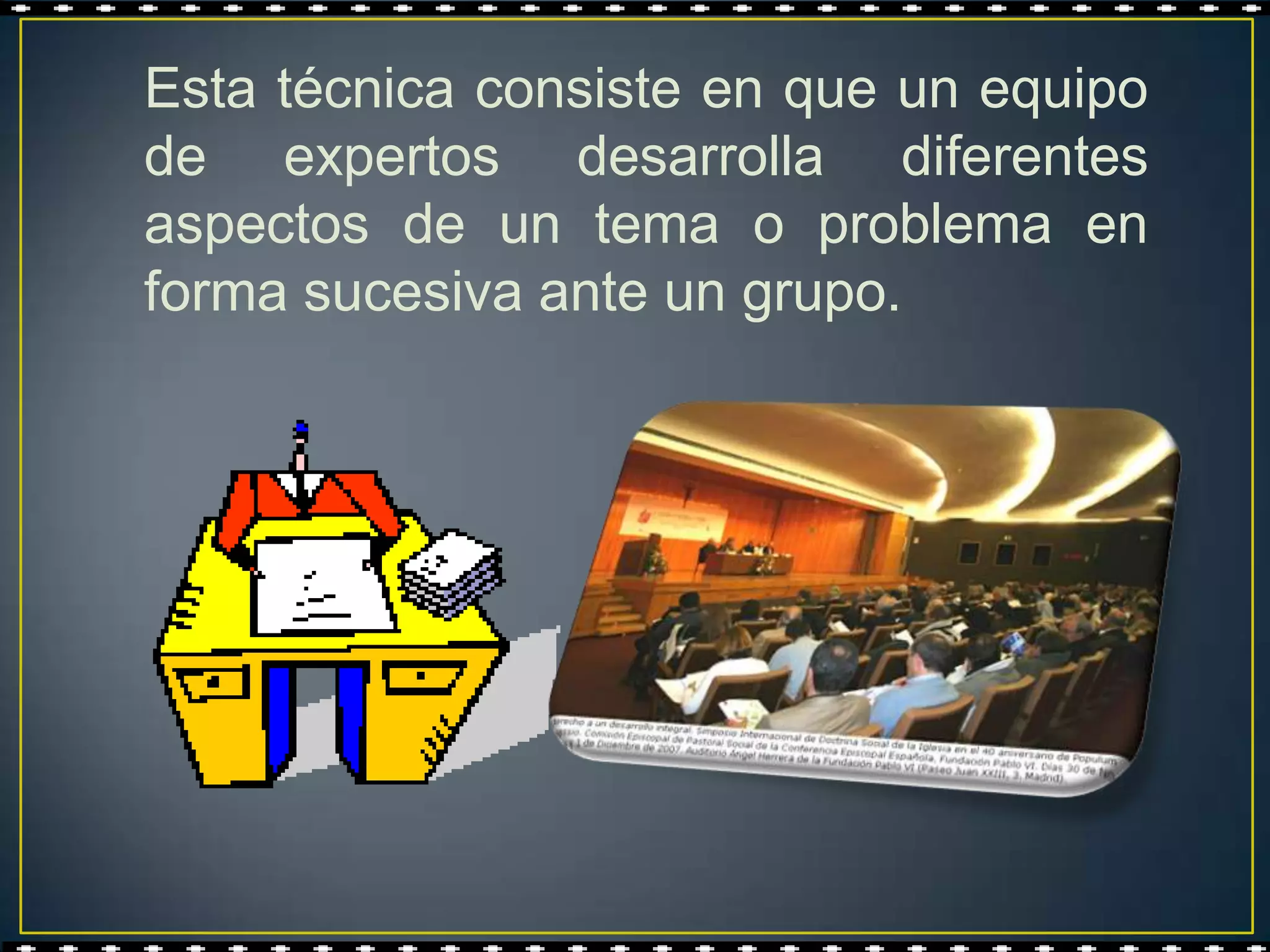 Esta técnica consiste en que un equipo
de expertos desarrolla diferentes
aspectos de un tema o problema en
forma sucesiva ante un grupo.
 