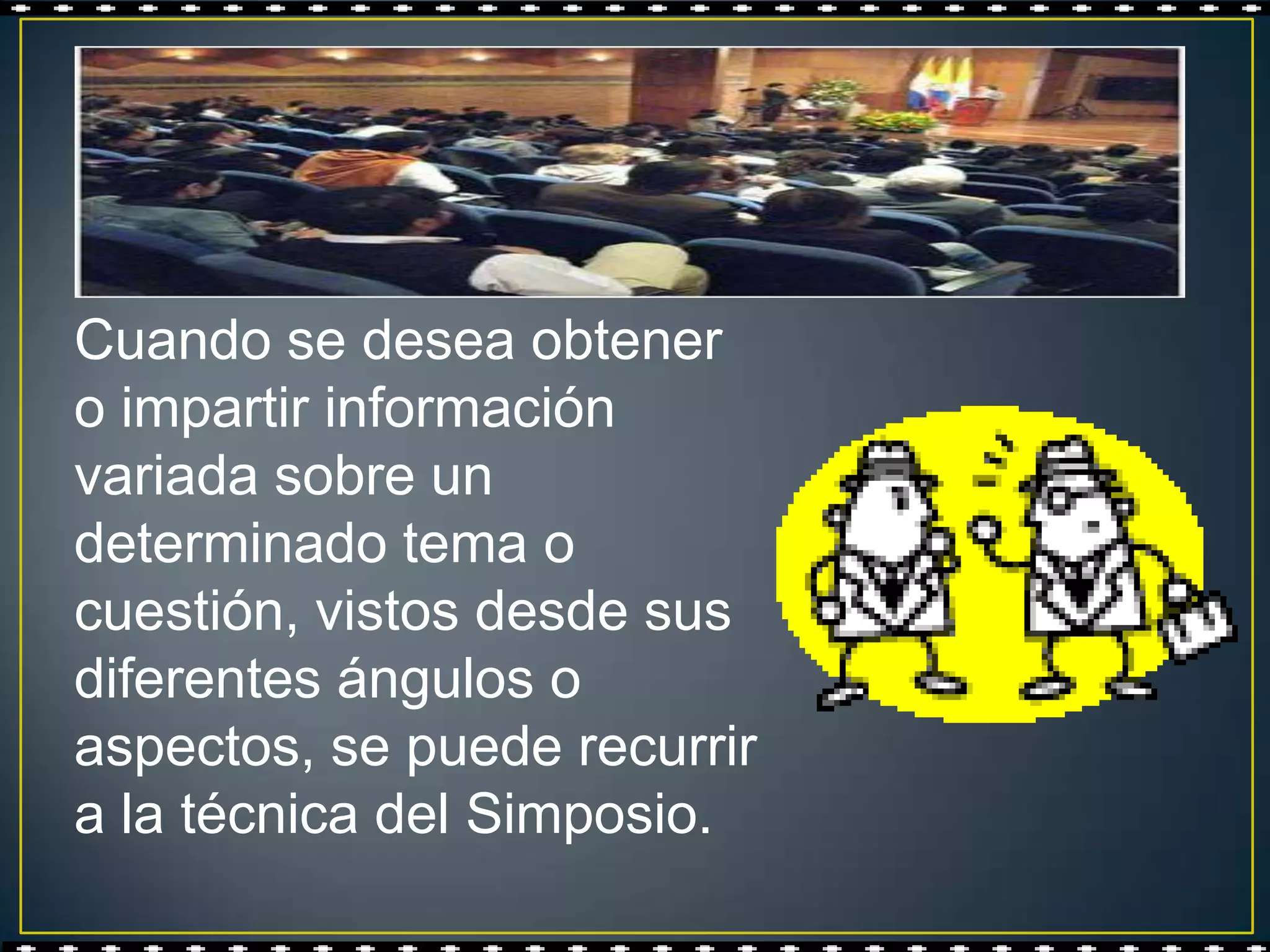 Cuando se desea obtener
o impartir información
variada sobre un
determinado tema o
cuestión, vistos desde sus
diferentes ángulos o
aspectos, se puede recurrir
a la técnica del Simposio.
 