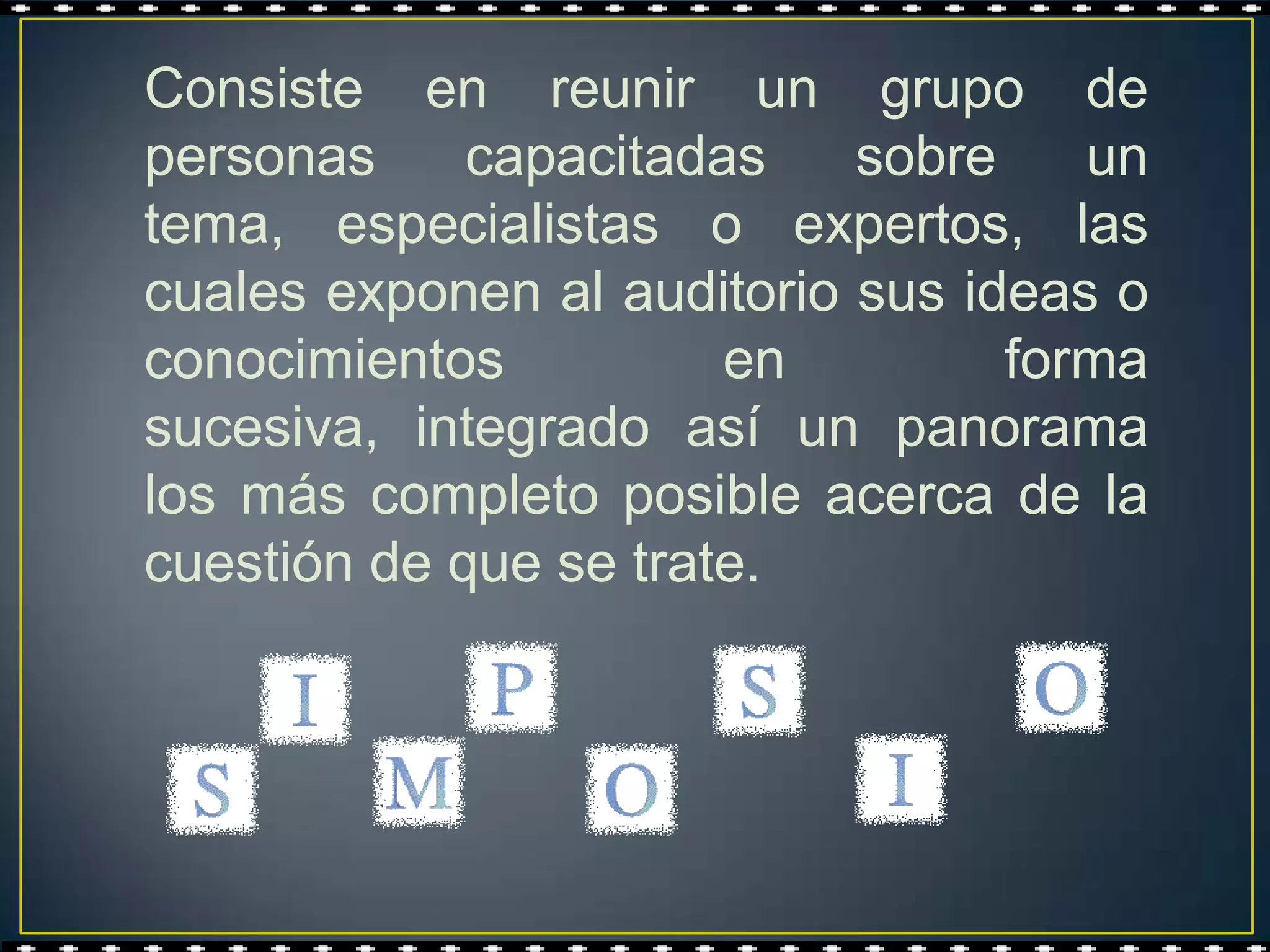 Consiste en reunir un grupo de
personas     capacitadas    sobre    un
tema, especialistas o expertos, las
cuales exponen al auditorio sus ideas o
conocimientos          en         forma
sucesiva, integrado así un panorama
los más completo posible acerca de la
cuestión de que se trate.
 