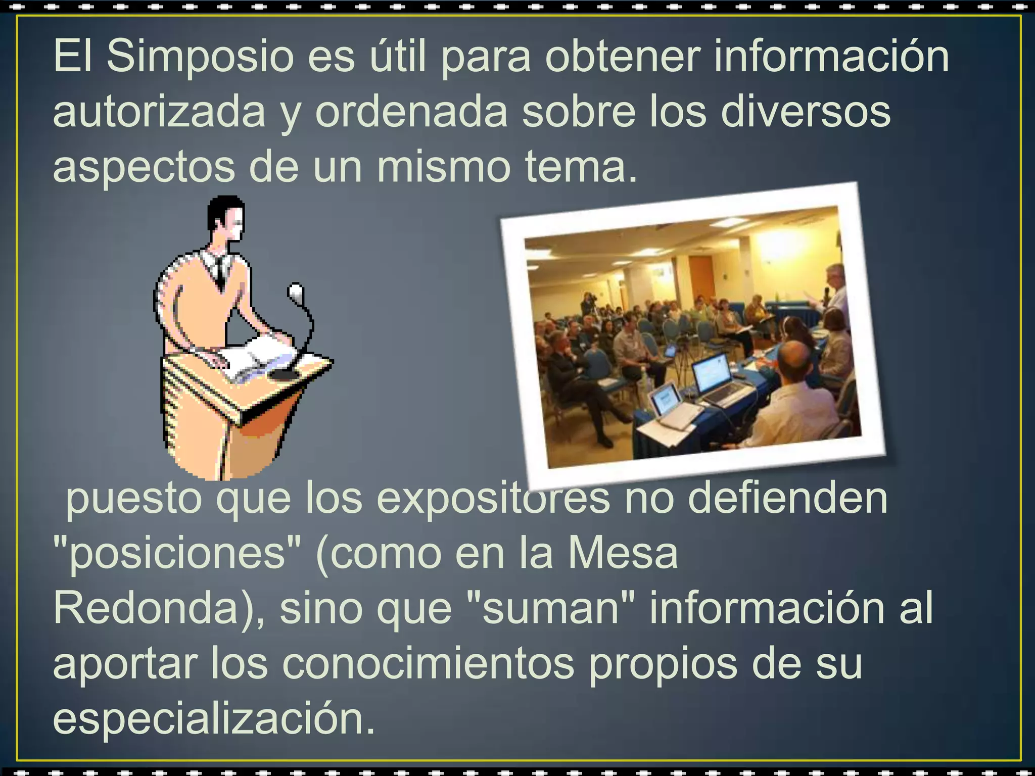 El Simposio es útil para obtener información
autorizada y ordenada sobre los diversos
aspectos de un mismo tema.




 puesto que los expositores no defienden
"posiciones" (como en la Mesa
Redonda), sino que "suman" información al
aportar los conocimientos propios de su
especialización.
 