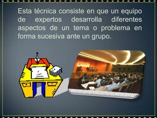 Esta técnica consiste en que un equipo
de expertos desarrolla diferentes
aspectos de un tema o problema en
forma sucesiva ante un grupo.
 