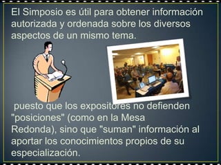 El Simposio es útil para obtener información
autorizada y ordenada sobre los diversos
aspectos de un mismo tema.




 puesto que los expositores no defienden
"posiciones" (como en la Mesa
Redonda), sino que "suman" información al
aportar los conocimientos propios de su
especialización.
 