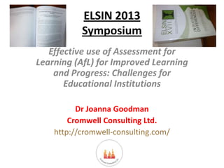 ELSIN 2013
Symposium
Effective use of Assessment for
Learning (AfL) for Improved Learning
and Progress: Challenges for
Educational Institutions
Dr Joanna Goodman
Cromwell Consulting Ltd.
http://cromwell-consulting.com/

 