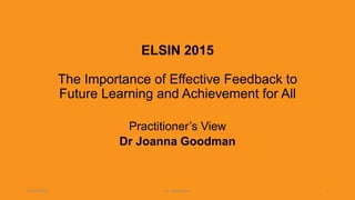 ELSIN 2015
20th International Conference on Learning, 1st-3rd July,
University of Exeter
The Importance of Effective Feedback to
Future Learning and Achievement for All
Practitioner’s View
Dr Joanna Goodman
04/07/2015 Dr J Goodman 1
 