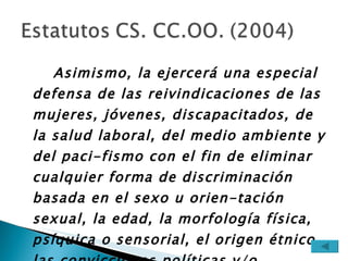 Asimismo, la ejercerá una especial defensa de las reivindicaciones de las mujeres, jóvenes, discapacitados, de la salud laboral, del medio ambiente y del paci-fismo con el fin de eliminar cualquier forma de discriminación basada en el sexo u orien-tación sexual, la edad, la morfología física, psíquica o sensorial, el origen étnico, las convicciones políticas y/o religiosas, así co-mo por cualquier otra condición o circuns-tancia personal o social. 