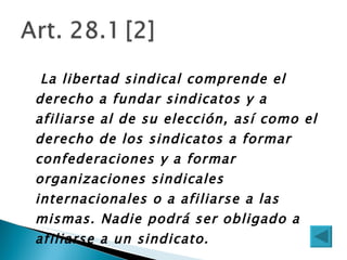   La libertad sindical comprende el derecho a fundar sindicatos y a afiliarse al de su elección, así como el derecho de los sindicatos a formar confederaciones y a formar organizaciones sindicales internacionales o a afiliarse a las mismas. Nadie podrá ser obligado a afiliarse a un sindicato.  