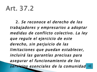 2.  Se reconoce el derecho de los trabajadores y empresarios a adoptar medidas de conflicto colectivo. La ley que regule el ejercicio de este derecho, sin perjuicio de las limitaciones que puedan establecer, incluirá las garantías precisas para asegurar el funcionamiento de los servicios esenciales de la comunidad. 