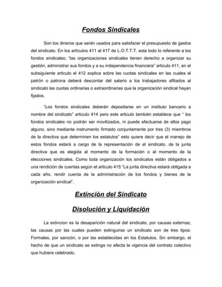 Fondos Sindicales
Son los dineros que serán usados para satisfacer el presupuesto de gastos
del sindicato. En los artículos 411 al 417 de L.O.T.T.T. esta todo lo referente a los
fondos sindicales; “las organizaciones sindicales tienen derecho a organizar su
gestión, administrar sus fondos y a su independencia financiera” articulo 411, en el
subsiguiente articulo el 412 explica sobre las cuotas sindicales en las cuales el
patrón o patrona deberá descontar del salario a los trabajadores afiliados al
sindicato las cuotas ordinarias o extraordinarias que la organización sindical hayan
fijados.
“Los fondos sindicales deberán depositarse en un instituto bancario a
nombre del sindicato” articulo 414 pero este articulo también establece que “ los
fondos sindicales no podrán ser movilizados, ni puede efectuarse de ellos pago
alguno, sino mediante instrumento firmado conjuntamente por tres (3) miembros
de la directiva que determinen los estatutos” esto quiere decir que el manejo de
estos fondos estará a cargo de la representación de el sindicato, de la junta
directiva que es elegida al momento de la formación o al momento de la
elecciones sindicales. Como toda organización los sindicatos están obligados a
una rendición de cuentas según el articulo 415 “La junta directiva estará obligada a
cada año, rendir cuenta de la administración de los fondos y bienes de la
organización sindical”.
Extinción del Sindicato
Disolución y Liquidación
La extincion es la desaparición natural del sindicato, por causas externas;
las causas por las cuales pueden extinguirse un sindicato son de tres tipos:
Formales, por sanción, o por las establecidas en los Estatutos. Sin embargo, el
hecho de que un sindicato se extinga no afecta la vigencia del contrato colectivo
que hubiere celebrado.
 