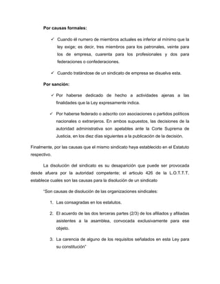 Por causas formales:
 Cuando él numero de miembros actuales es inferior al mínimo que la
ley exige; es decir, tres miembros para los patronales, veinte para
los de empresa, cuarenta para los profesionales y dos para
federaciones o confederaciones.
 Cuando tratándose de un sindicato de empresa se disuelva esta.
Por sanción:
 Por haberse dedicado de hecho a actividades ajenas a las
finalidades que la Ley expresamente indica.
 Por haberse federado o adscrito con asociaciones o partidos políticos
nacionales o extranjeros. En ambos supuestos, las decisiones de la
autoridad administrativa son apelables ante la Corte Suprema de
Justicia, en los diez días siguientes a la publicación de la decisión.
Finalmente, por las causas que el mismo sindicato haya establecido en el Estatuto
respectivo.
La disolución del sindicato es su desaparición que puede ser provocada
desde afuera por la autoridad competente; el articulo 426 de la L.O.T.T.T.
establece cuales son las causas para la disolución de un sindicato
“Son causas de disolución de las organizaciones sindicales:
1. Las consagradas en los estatutos.
2. El acuerdo de las dos terceras partes (2/3) de los afiliados y afiliadas
asistentes a la asamblea, convocada exclusivamente para ese
objeto.
3. La carencia de alguno de los requisitos señalados en esta Ley para
su constitución”
 