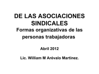 DE LAS ASOCIACIONES
SINDICALES
Formas organizativas de las
personas trabajadoras
Abril 2012
Lic. William M Arévalo Martínez.
 