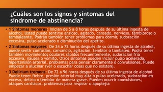 ¿Cuáles son los signos y síntomas del
síndrome de abstinencia?
• 1 Síntomas menores: inician de 5 a 8 horas después de su última ingesta de
alcohol. Usted puede sentirse ansioso, agitado, cansado, nervioso, tembloroso o
tambaleante. Podrán también tener problemas para dormir, sudoración
excesiva, pulso acelerado o disminución del apetito.
• 2 Síntomas mayores: De 24 a 72 horas después de su última ingesta de alcohol,
puede sentir confusión, cansancio, agitación, temblor o tambaleo. Podrá tener
también movimientos oculares rápidos frecuentemente, sudoración fría
excesiva, náusea o vómito. Otros síntomas pueden incluir pulso acelerado,
hipertensión arterial, problemas para pensar claramente o convulsiones. Puede
empezar a alucinar (ver o escuchar cosas que no existen).
• 3 Delirium tremens: De 72 a 96 horas después de su última ingesta de alcohol.
Puede tener fiebre, presión arterial muy alta o pulso acelerado, sudoración en
exceso, delirio o temblor de manera grave. Pueden ocurrir convulsiones,
ataques cardiacos, problemas para respirar o apoplejía
 