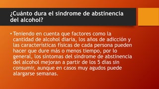 ¿Cuánto dura el síndrome de abstinencia
del alcohol?
• Teniendo en cuenta que factores como la
cantidad de alcohol diaria, los años de adicción y
las características físicas de cada persona pueden
hacer que dure más o menos tiempo, por lo
general, los síntomas del síndrome de abstinencia
del alcohol mejoran a partir de los 5 días sin
consumir, aunque en casos muy agudos puede
alargarse semanas.
 