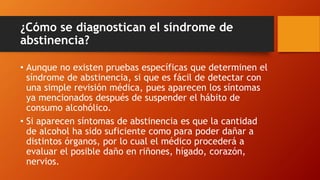 ¿Cómo se diagnostican el síndrome de
abstinencia?
• Aunque no existen pruebas específicas que determinen el
síndrome de abstinencia, si que es fácil de detectar con
una simple revisión médica, pues aparecen los síntomas
ya mencionados después de suspender el hábito de
consumo alcohólico.
• Si aparecen síntomas de abstinencia es que la cantidad
de alcohol ha sido suficiente como para poder dañar a
distintos órganos, por lo cual el médico procederá a
evaluar el posible daño en riñones, hígado, corazón,
nervios.
 