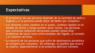 Expectativas
• El pronóstico de una persona depende de la cantidad de daño a
órganos y si la persona puede dejar de beber por completo.
• Los síntomas como cambios en el sueño, cambios rápidos en el
estado de ánimo y fatiga pueden durar meses. Las personas
que continúan bebiendo demasiado pueden desarrollar
problemas de salud como enfermedades del hígado, el corazón
y el sistema nervioso.
• La mayoría de las personas que sufre de abstinencia alcohólica
se recupera por completo. Sin embargo, es posible que ocurra
la muerte, especialmente si se presenta delirium tremens.
 