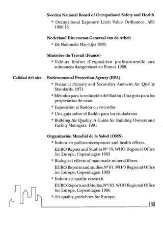 SwedenNationai Board of Occupational Safety and Heaith
* Occupational Exposure Limit Value Ordinance, AFS
1990:13.
Nederland Directoraat-Generadvan de Arbeit
* De Nationale Mac-Lgst 1989.
Ministere du Travail (France)
* Valeurs limites d'exposition professionnelle aux
substances dangereuses en France 1988.
Calidad del aire EnvironmentalProtectionAgency (EPA)
* National Primaxy and Secondary Ambient Air Quality
Standards. 1971
*Métodospara la reducción del Radón -Una guía para los
propietarios de casas
* Exposición al Radón en viviendas
* Una guía sobre el Radón para los ciudadanos
* Building Air Quality. A Guide Sor Building Owners and
Facility Managers. 1991
Organización Mundial de la Salud (OMS)
* Indoor air pol1utants:exposureand health effects.
EURO Repots and StudiesNV8, WHO Regional Office
Sor Europe, Copenhagen 1983
* Biological effects of man-made mineral fibres.
EURO Reports and studiesN q l , WHO Regional Office
Sor Europe, Copenhagen 1983
* Indoor air quality research
EUROReportsandStudiesN"O3, WHORegionalOffice
Sor Europe, Copenhagen 1986
* Air qualityguidelines Sor Europe.
138
 