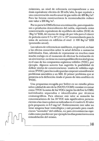 existentes, un nivel de referencia correspondiente a una
dosis equivalente efectiva de 20 mSv/aiío, lo que equivale a
una concentración media anual de gasradón de 400 Bq/m3.
Para las futuras construcciones la recomendación reduce
este valor a 200 Bq/m3.
Porsuparte la OMSefectuaunaestimación,paraexposicio-
nes a productos descendientes del radón, expresada como
concentración equivalente de equilibrio de radón (EER) de
1Bq/m3EER,del exceso de riesgo de por vida para el cáncer
de pulmón entre 0.7x lo4y 2.1 x lo4recomendando para la
toma de acciones en edificios el nivel > 100 Bq/m3 EER
(promedio anual).
Losvalores de referencia se establecen, en general, en base
a los efectos conocidos sobre la salud debidos a sustancias
individuales. Esto, además de representar en muchos casos
mucho trabajo en el momento de efectuar la evaluación de
un aireinterior,no tiene encuentaposiblesefectossinérgicos;
es el caso de los compuestos orgánicos volátiles (VOC),por
ejemplo. Alguilos autores han sugerido la posibilidad de
definir niveles de concentraciones totales de volátiles orgá-
nicos (TVOC)para lascualespuedan empezaramanifestarse
problemas asociables a un SEE. El primer problema que se
presenta es la definición desde el punto de vista analítico de
TVOC.
Una propuestas recogida por Seifert en un estudio piloto
sobre calidad de aire de la (NATO/CCMS) consiste en tomar
como TVOC la suma de losVOCs (segúnlos define la OMS)
individuales separados e identificados por técnicas
cromatográficas. Para obtener este valor se sumarán las
concentraciones de los 10 VOC más significativos pertene-
cientes a las clasesquímicas indicadas en el cuadro F. Elvalor
guía propuesto es 0.3 mg/m3. Evidentemente este valor no
tiene ninguna base toxicológica y está pensado para condi-
ciones "normales" del edificio, no para circunstancias espe-
cialescomopueden serpor ejemplolosdíasposteriores auna
remodelación del mismo.
148
 