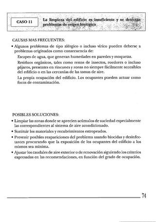 CAUSAS MAS FRECUENTES:
Algunos problemas de tipo alérgico o incluso vírico pueden deberse a
problemas originados como consecuencia de:
Escapes de agua, que generan humedades en paredes y moquetas.
Residuos orgánicos, tales como restos de insectos, roedores o incluso
pájaros, presentes en rincones y zonas no siempre fácilmente accesibles
del edificio o en las cercanías de las tomas de aire.
La propia ocupación del edificio. Los ocupantes pueden actuar como
focos de contaminación.
POSIBLES SOLUCIONES:
Limpiar las zonas donde se aprecien acúmulos de suciedad especialmente
las correspondientes al sistema de aire acondicionado.
Sustituirlos materiales y recubrimientos estropeados.
Prevenir posibles reapariciones del problema usando biocidas y desinfec-
tantes procurando que la exposición de los ocupantes del edificio a los
mismos sea mínima.
Ajustar loscaudales de aire exterior o de renovación siguiendoloscriterios
expresados en las recomendaciones, en función del grado de ocupación.
 
