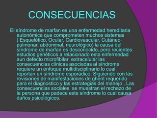 CONSECUENCIAS
El síndrome de marfan es una enfermedad hereditaria
   autonómica que comprometen muchos sistemas
   ( Esquelético, Ocular, Cardiovascular, Cutáneo
   pulmonar, abdominal, neurológico) la causa del
   síndrome de marfan es desconocido, pero recientes
   estudios genéticos a relacionado esta enfermedad
   aun defecto microfibilar extracelular las
   consecuencias clínicas asociadas al síndrome
   requiere un enfoque multidisciplinario lo cual
   reportan un síndrome esporádico. Siguiendo con las
   revisiones de manifestaciones de ghent requerido
   para el diagnostico y las estrategias del manejo , Las
   consecuencias sociales se muestran el rechazo de
   la persona que padece este síndrome lo cual causa
   daños psicológicos.
 