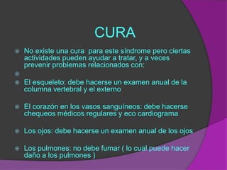 CURA
   No existe una cura para este síndrome pero ciertas
    actividades pueden ayudar a tratar, y a veces
    prevenir problemas relacionados con:

   El esqueleto: debe hacerse un examen anual de la
    columna vertebral y el externo

   El corazón en los vasos sanguíneos: debe hacerse
    chequeos médicos regulares y eco cardiograma

   Los ojos: debe hacerse un examen anual de los ojos

   Los pulmones: no debe fumar ( lo cual puede hacer
    daño a los pulmones )
 