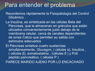 Para entender el problema Recordemos rápidamente la Fisiopatología del Control Glicémico . La Insulina, es sintetizada en las células Beta del Páncreas, que la almacenan en gránulos que están ubicados convenientemente justo debajo de la membrana celular, cerca de canales dependientes de iones Calcio que permiten su salida con estímulos adecuados  El Páncreas sintetiza cuatro sustancias simultáneamente, Glucagon, ( células  α ), Insulina , ( células  β ), somatostatina , (células  δ  ) y Poli péptido pancreático, ( células P )  PARECE MARIDO AJENO POR LO ENCACHADO  