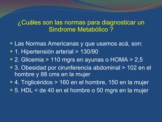 ¿Cuáles son las normas para diagnosticar un Sindrome Metabólico ? Las Normas Americanas y que usamos acá, son: 1. Hipertensión arterial > 130/90 2. Glicemia > 110 mgrs en ayunas o HOMA > 2,5 3. Obesidad por cirunferencia abdominal > 102 en el hombre y 88 cms en la mujer 4. Triglicéridos > 160 en el hombre, 150 en la mujer  5. HDL < de 40 en el hombre o 50 mgrs en la mujer 