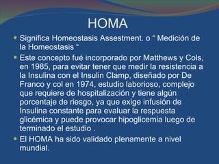 HOMA  Significa Homeostasis Assestment. o “ Medición de la Homeostasis “  Este concepto fué incorporado por Matthews y Cols, en 1985, para evitar tener que medir la resistencia a la Insulina con el Insulin Clamp, diseñado por De Franco y col en 1974, estudio laborioso, complejo que requiere de hospitalización y tiene algún porcentaje de riesgo, ya que exige infusión de Insulina constante para evaluar la respuesta glicémica y puede provocar hipoglicemia luego de terminado el estudio .  El HOMA ha sido validado plenamente a nivel mundial. 