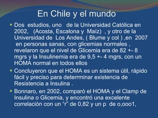 En Chile y el mundo  Dos  estudios, uno  de la Universidad Católica en 2002,  (Acosta, Escalona y  Maíz)  , y otro de la Universidad de  Los Andes, ( Blume y col ) ,en  2007  en personas sanas, con glicemias normales , revelaron que el nivel de Glicemia era de 82 +- 8 mgrs y la Insulinemia era de 9,5 +- 4 mgrs, con un HOMA normal en todos ellos  Concluyeron que el HOMA es un sistema útil, rápido fácil y preciso para deterrminar existencia de Resistencia a Insulina . Bonnaro, en 2002, comparó el HOMA y el Clamp de Insulina o Glicemia, y encontró una excelente correlación con un “r” de 0,82 y un p  de o,ooo1, 