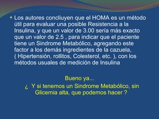 Los autores concliuyen que el HOMA es un método útil para evaluar una posible Resistencia a la Insulina, y que un valor de 3.00 sería más exacto que un valor de 2.5 , para indicar que el paciente tiene un Sindrome Metabólico, agregando este factor a los demás ingredientes de la cazuela, ( Hipertensión, rollitos, Colesterol, etc. ), con los métodos usuales de medición de Insulina  Bueno ya... ¿  Y si tenemos un Sindrome Metabólico, sin Glicemia alta, que podemos hacer ?  