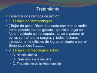 Tratamiento  Tenemos dos campos de acción: 1.  Terapia no farmacológica  ( Bajar de peso, Dieta adecuada con menos sodio m+as potasio menos grasas , ejercicio, dejar de fumar, cuidado con el copete , sacar a pasear al perro, sonreírle a la suegra, ¡  todos factores tremedamente difíciles de lograr, ni siquiera por el Brujo Licandeo ! ......... 2.  Terapia Farmacológica sobre  :  A. Hiperlipidemia  B. Resistencia a la Insulina C. Tratamiento de la Hipertensión  