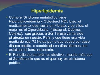 Hiperlipidemia   Como el Sindrome metabólico tiene Hipertrigliceridemia y Colesterol HDL bajo, el medicamento ideal sería un Fibrato, y de ellos, el mejor es el Ciporofibrato, ( Estaprol, Dublina, Colevix),  que gracias a Sor Teresa ya ha sido pirateado en nuestro País, y que tiene una vida media de casi 72 horas por lo que puede ser dado día por medio, o combinado en días alternos con estatinas si fuera necesario. El Fenofibrato también es efectivo , mucho más que el Gemfibrozilo que es el que hay en el sistema público  