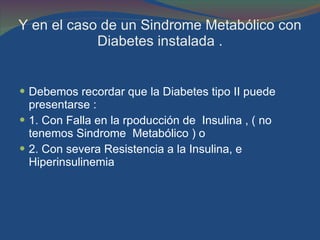 Y en el caso de un Sindrome Metabólico con Diabetes instalada . Debemos recordar que la Diabetes tipo II puede  presentarse : 1. Con Falla en la rpoducción de  Insulina , ( no tenemos Sindrome  Metabólico ) o 2. Con severa Resistencia a la Insulina, e Hiperinsulinemia  
