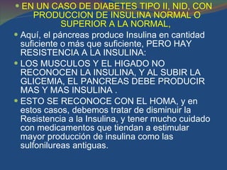 EN UN CASO DE DIABETES TIPO II, NID, CON PRODUCCION DE INSULINA NORMAL O SUPERIOR A LA NORMAL,  Aquí, el páncreas produce Insulina en cantidad suficiente o más que suficiente, PERO HAY RESISTENCIA A LA INSULINA: LOS MUSCULOS Y EL HIGADO NO RECONOCEN LA INSULINA, Y AL SUBIR LA GLICEMIA, EL PANCREAS DEBE PRODUCIR MAS Y MAS INSULINA . ESTO SE RECONOCE CON EL HOMA, y en estos casos, debemos tratar de disminuir la Resistencia a la Insulina, y tener mucho cuidado con medicamentos que tiendan a estimular mayor producción de insulina como las sulfonilureas antiguas. 