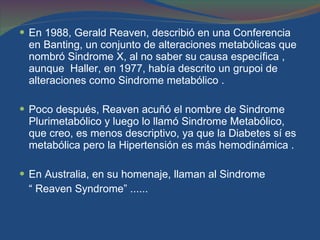 En 1988, Gerald Reaven, describió en una Conferencia en Banting, un conjunto de alteraciones metabólicas que nombró Sindrome X, al no saber su causa específica , aunque  Haller, en 1977, había descrito un grupoi de alteraciones como Sindrome metabólico . Poco después, Reaven acuñó el nombre de Sindrome Plurimetabólico y luego lo llamó Sindrome Metabólico, que creo, es menos descriptivo, ya que la Diabetes sí es metabólica pero la Hipertensión es más hemodinámica . En Australia, en su homenaje, llaman al Sindrome  “  Reaven Syndrome” ...... 