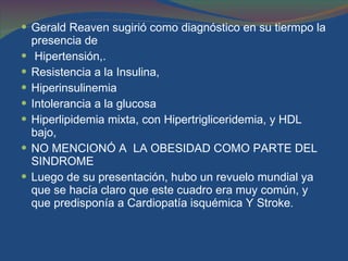 Gerald Reaven sugirió como diagnóstico en su tiermpo la presencia de  Hipertensión,.  Resistencia a la Insulina,  Hiperinsulinemia Intolerancia a la glucosa  Hiperlipidemia mixta, con Hipertrigliceridemia, y HDL bajo,  NO MENCIONÓ A  LA OBESIDAD COMO PARTE DEL SINDROME  Luego de su presentación, hubo un revuelo mundial ya que se hacía claro que este cuadro era muy común, y que predisponía a Cardiopatía isquémica Y Stroke .  
