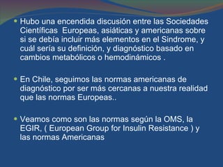 Hubo una encendida discusión entre las Sociedades Científicas  Europeas, asiáticas y americanas sobre si se debía incluir más elementos en el Sindrome, y cuál sería su definición, y diagnóstico basado en cambios metabólicos o hemodinámicos . En Chile, seguimos las normas americanas de diagnóstico por ser más cercanas a nuestra realidad que las normas Europeas.. Veamos como son las normas según la OMS, la EGIR, ( European Group for Insulin Resistance ) y las normas Americanas  