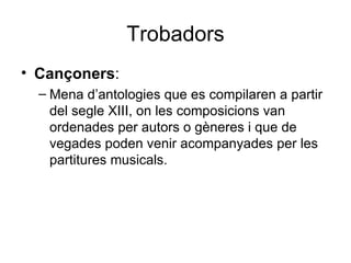 Trobadors Cançoners : Mena d’antologies que es compilaren a partir del segle XIII, on les composicions van ordenades per autors o gèneres i que de vegades poden venir acompanyades per les partitures musicals. 