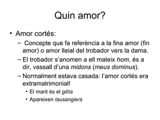 Quin amor? Amor cortés: Concepte que fa referència a la fina amor (fin amor) o amor lleial del trobador vers la dama. El trobador s’anomen a ell mateix  hom , és a dir, vassall d’una  midons  ( meus dominus ). Normalment estava casada: l’amor cortés era extramatrimonial! El marit és el  gilós Apareixen  lausangiers 