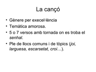 La cançó Gènere per execel·lència Temàtica amorosa. 5 o 7 versos amb tornada on es troba el  senhal . Ple de llocs comuns i de tòpics ( joi, larguesa, escarsetat, croi …). 