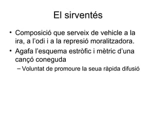 El sirventés Composició que serveix de vehicle a la ira, a l’odi i a la represió moralitzadora. Agafa l’esquema estròfic i mètric d’una cançó coneguda Voluntat de promoure la seua ràpida difusió 