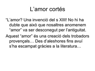 L’amor cortés “ L’amor? Una invenció del s XIII! No hi ha dubte que això que nosaltres anomenem “amor” va ser desconegut per l’antiguitat. Aquest “amor” és una creació dels trobadors provençals… Des d’aleshores fins avuí s’ha escampat gràcies a la literatura… 