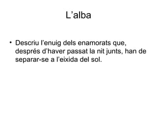 L’alba Descriu l’enuig dels enamorats que, després d’haver passat la nit junts, han de separar-se a l’eixida del sol. 