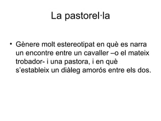 La pastorel·la Gènere molt estereotipat en què es narra un encontre entre un cavaller –o el mateix trobador- i una pastora, i en què s’estableix un diàleg amorós entre els dos. 