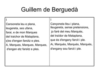 Guillem de Berguedà I Cançoneta lleu i plana, lleugereta, sense pretensions, jo faré del meu Marquès,  del traïdor de Mataplana,  que és d'engany farcit i ple.  Ai, Marquès, Marquès, Marquès, d'engany sou farcit i ple.   I  Cansoneta leu e plana,  leugereta, ses ufana, farai, e de mon Marques del traichor de Mataplana,  q'es d'engan farsitz e ples.  A, Marques, Marques, Marques, d'engan etz farsitz e ples.  