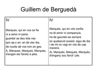 Guillem de Berguedà IV Marquès, qui en vós confia  no té amor ni companyia;  ha de gaurdar-se sempre  en qualsevol ocasió: sigui de dia i de nit no vagi en vós de cap manera.  Ai, Marquès, Marquès, Marquès, d'engany sou farcit i ple.  IV Marques, qui en vos se fia  ni a amor ni paria;  guardar se deu tota ves  qon qe.z an: an de clar dia,  de nuoitz ab vos non an ges.  A, Marques, Marques, Marques, d'engan etz farsitz e ples.  