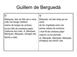 Guillem de Berguedà V Marquès, és ben boig qui es vana  de fer migdiada amb vós  sense calces de cordova;  i mai fill de cristiana pitjor  costum no ha permès.  Ai, Marquès, Marquès, Marquès, d'engany sou farcit i ple.  V Marques, ben es fols qui.s vana c'ab vos tenga meliana  meins de brajas de cortves;  et anc fills de crestiana pejor costuma non mes. A, Marques, Marques, Marques, d'engan etz farsitz e ples.   