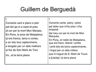 Guillem de Berguedà I Consirós cante, plany i plore  pel dolor que m'ha pres i s'ha emparat  del meu cor per la mort de Mon Marqués,  En Ponç, el noble de Mataplana, que era franc, liberal i cortés  i amb tots els bons capteniments,  i tingut per un dels millors  que hi hagué de S. Martí de Tours  a [Lleida] i la terra plana   I Consirós cant e planc e plor  pel dol qe.m a sasit et pres  al cor per la mort Mon Marqes,  En Pons, lo pros de Mataplana,  qi era francs, larcs e cortes,  e an totz bos captenimens,  e tengatz per un dels melhors  qi fos de San Marti de Tors  tro...et la terra plana   